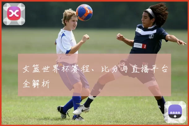 女篮世界杯赛程、比分与直播平台全解析