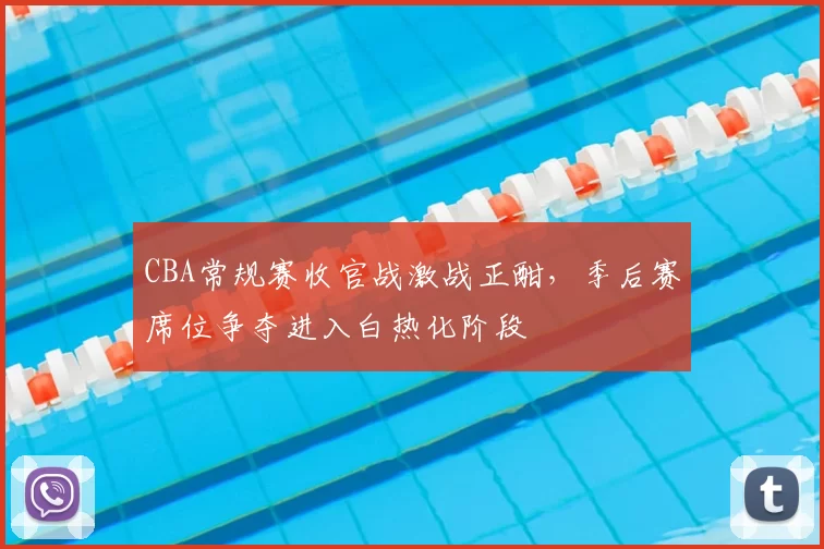 CBA常规赛收官战激战正酣，季后赛席位争夺进入白热化阶段
