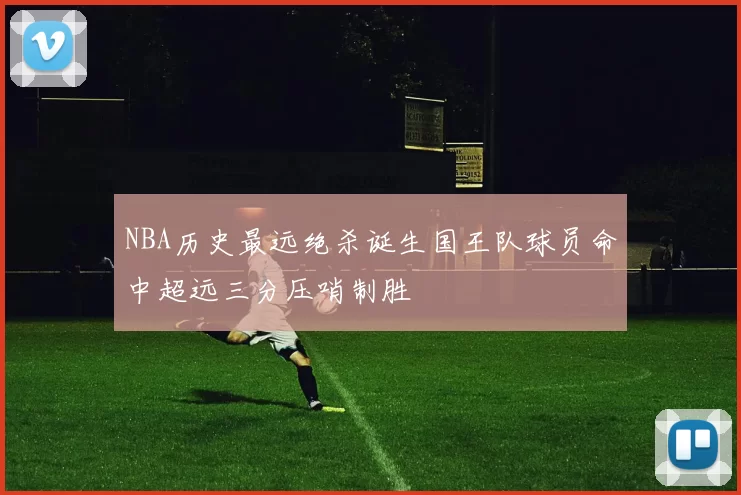 NBA历史最远绝杀诞生国王队球员命中超远三分压哨制胜