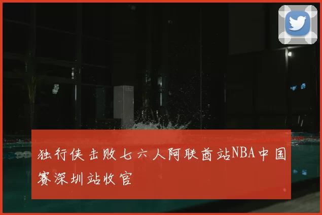 独行侠击败七六人阿联酋站NBA中国赛深圳站收官