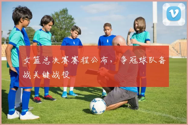 女篮总决赛赛程公布，争冠球队备战关键战役