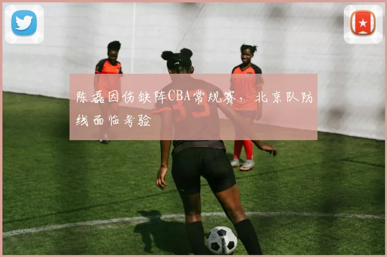 陈磊因伤缺阵CBA常规赛，北京队防线面临考验