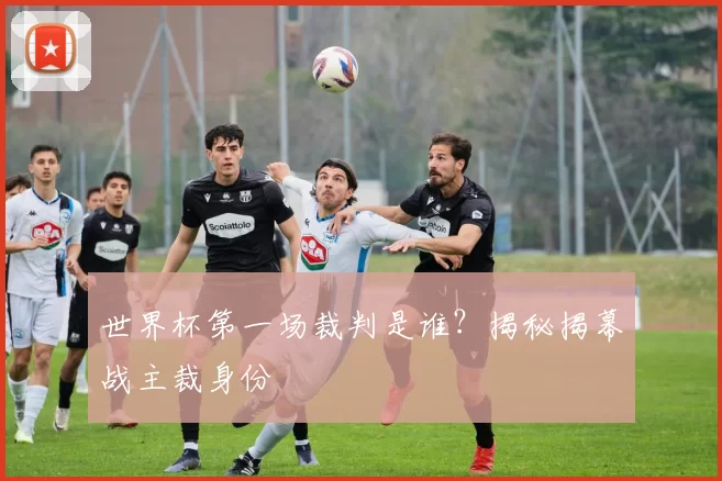 世界杯第一场裁判是谁？揭秘揭幕战主裁身份