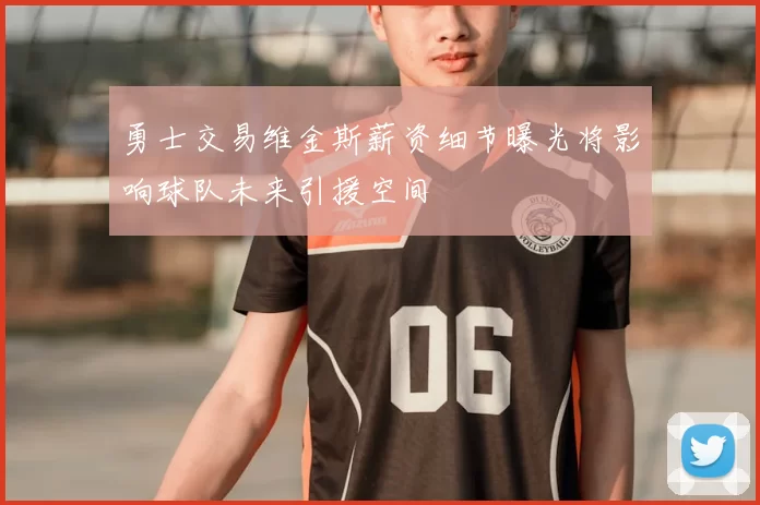 勇士交易维金斯薪资细节曝光将影响球队未来引援空间