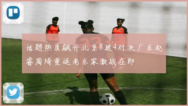 话题热度飙升北京8进4对决广东赵睿周琦重返老东家激战在即