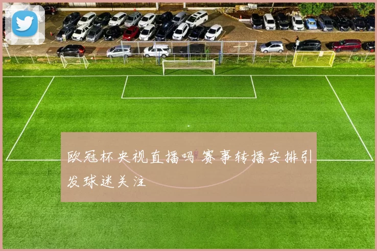 欧冠杯央视直播吗 赛事转播安排引发球迷关注