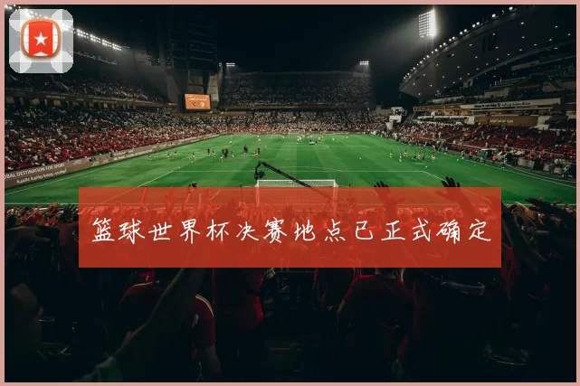 篮球世界杯决赛地点已正式确定