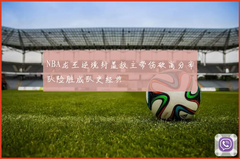 NBA龙王逆境封盖救主带伤砍高分率队险胜成队史经典