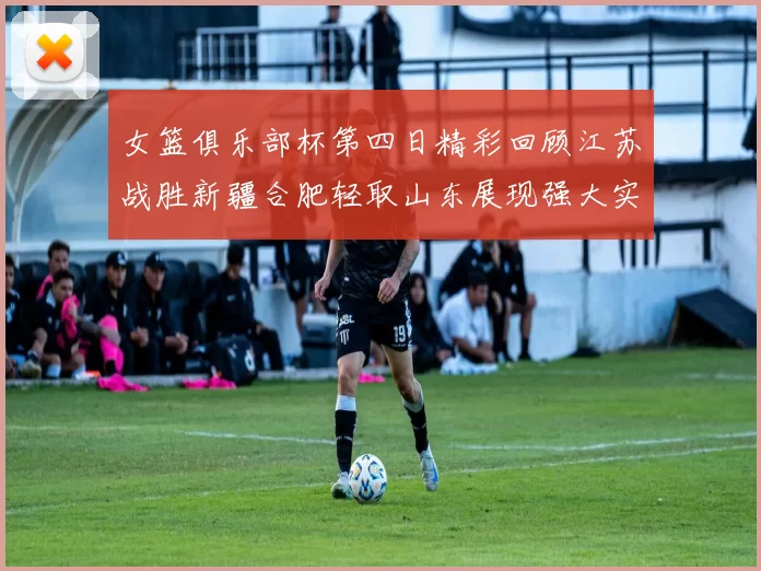 女篮俱乐部杯第四日精彩回顾江苏战胜新疆合肥轻取山东展现强大实力
