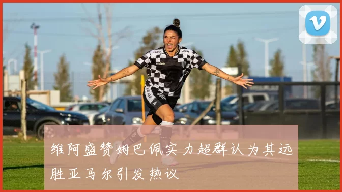 维阿盛赞姆巴佩实力超群认为其远胜亚马尔引发热议