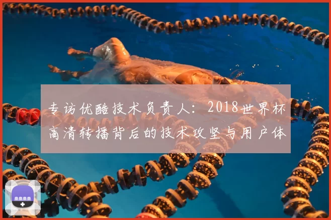 专访优酷技术负责人：2018世界杯高清转播背后的技术攻坚与用户体验