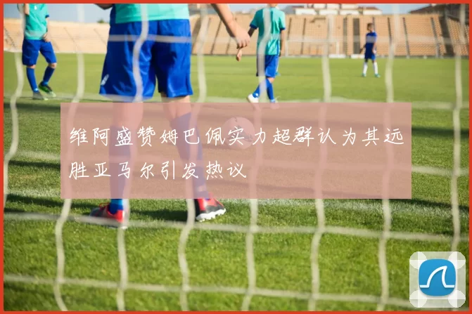 维阿盛赞姆巴佩实力超群认为其远胜亚马尔引发热议