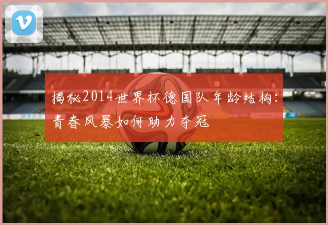 揭秘2014世界杯德国队年龄结构：青春风暴如何助力夺冠