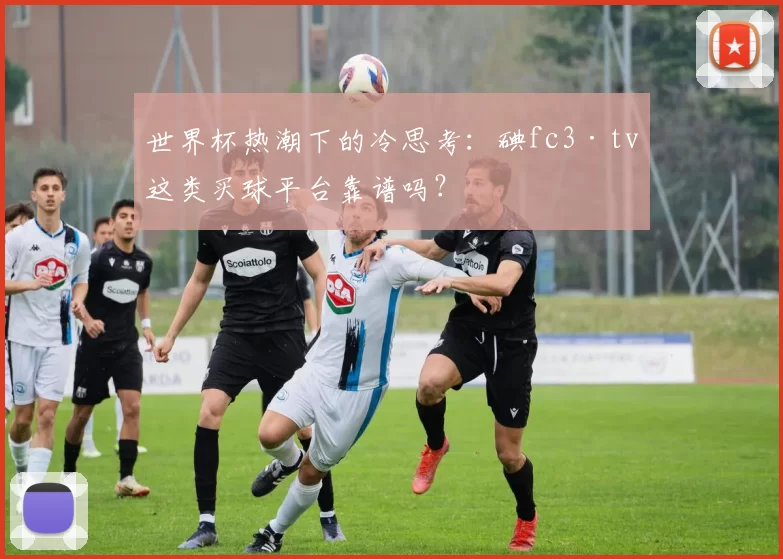 世界杯热潮下的冷思考：碘fc3·tv这类买球平台靠谱吗？