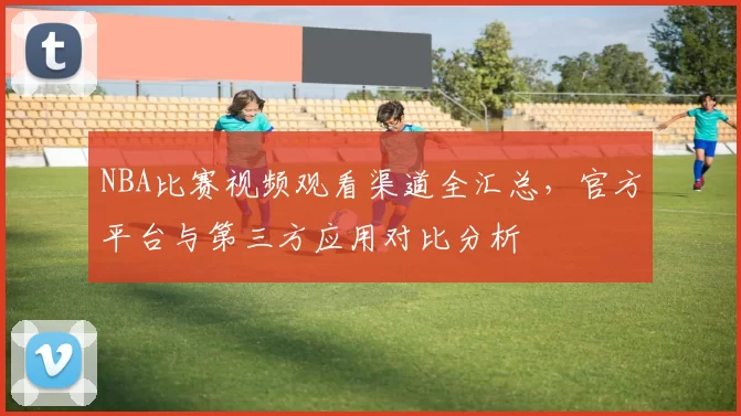 NBA比赛视频观看渠道全汇总，官方平台与第三方应用对比分析