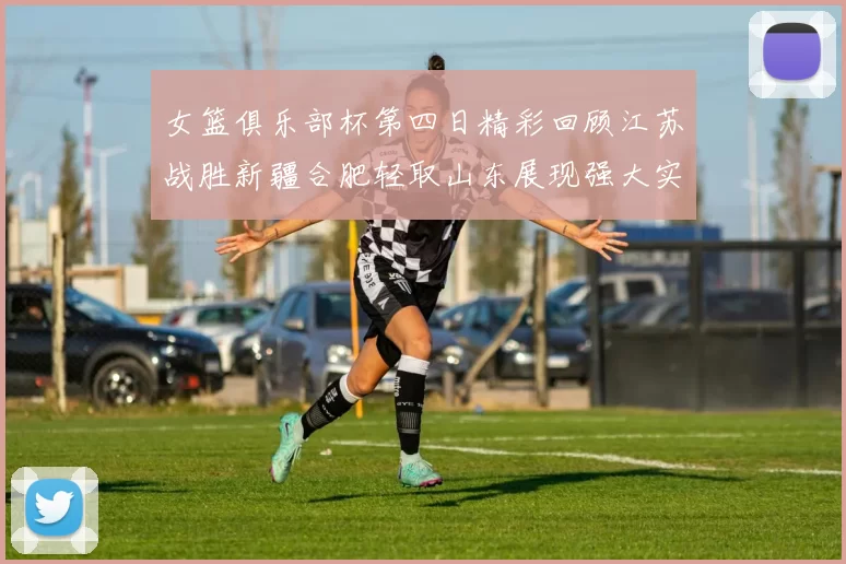 女篮俱乐部杯第四日精彩回顾江苏战胜新疆合肥轻取山东展现强大实力