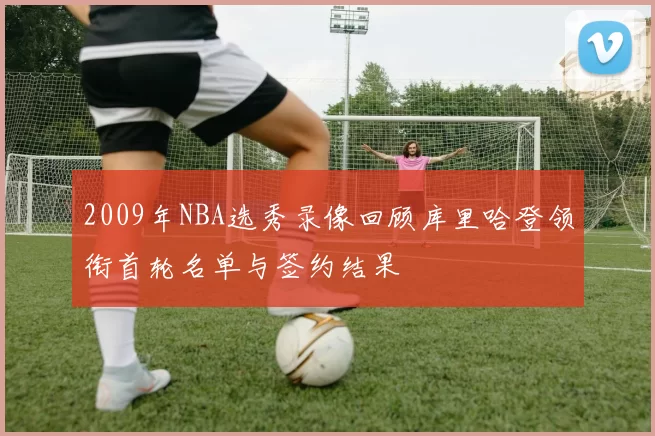 2009年NBA选秀录像回顾库里哈登领衔首轮名单与签约结果