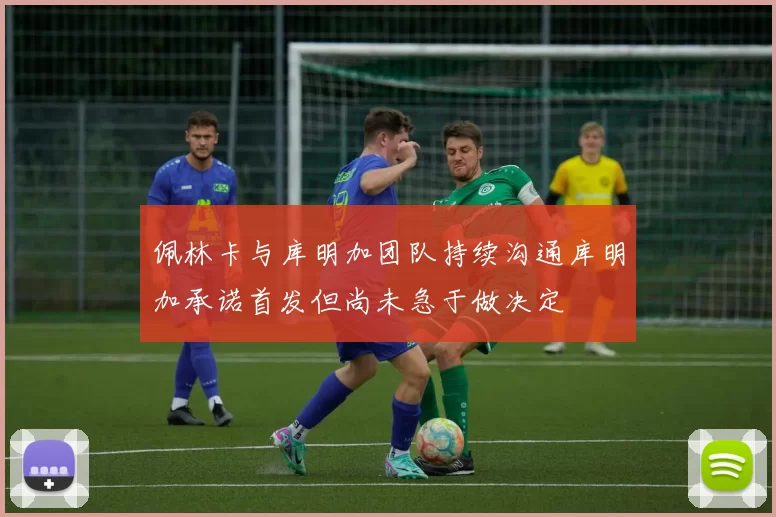 佩林卡与库明加团队持续沟通库明加承诺首发但尚未急于做决定