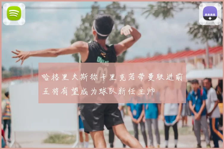 哈格里夫斯称卡里克若带曼联进前五将有望成为球队新任主帅
