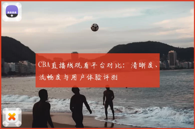 CBA直播线观看平台对比：清晰度、流畅度与用户体验评测