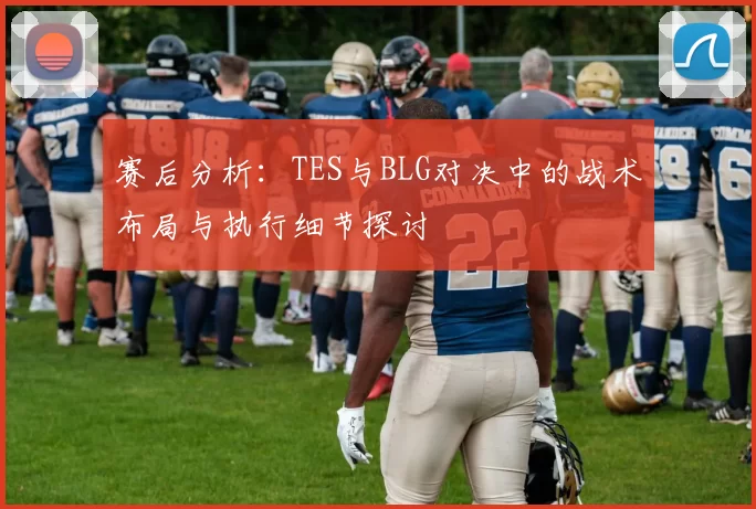 赛后分析：TES与BLG对决中的战术布局与执行细节探讨