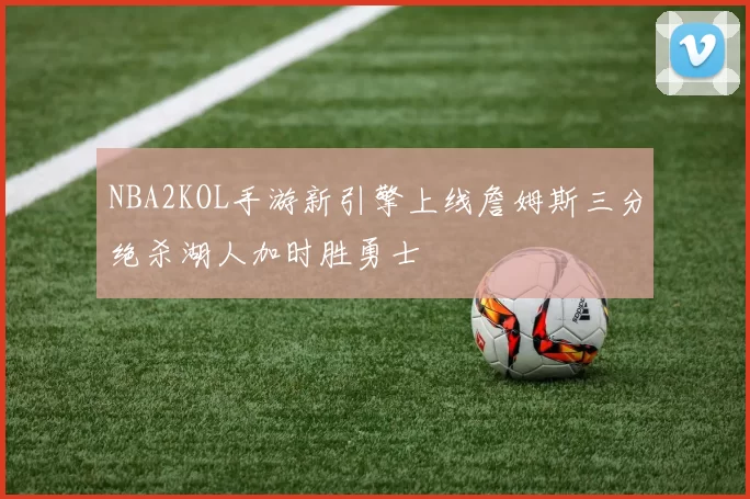 NBA2KOL手游新引擎上线詹姆斯三分绝杀湖人加时胜勇士