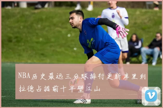 NBA历史最远三分球排行更新库里利拉德占据前十半壁江山