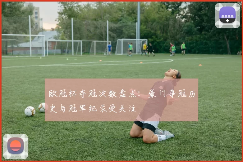 欧冠杯夺冠次数盘点：豪门争冠历史与冠军纪录受关注