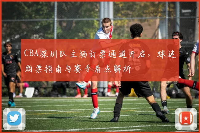 CBA深圳队主场订票通道开启，球迷购票指南与赛季看点解析