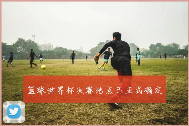 篮球世界杯决赛地点已正式确定