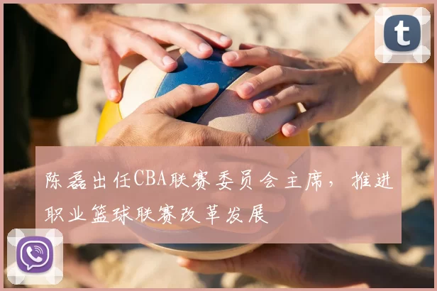 陈磊出任CBA联赛委员会主席，推进职业篮球联赛改革发展