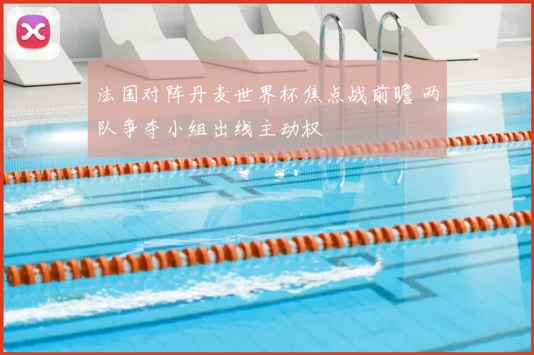 法国对阵丹麦世界杯焦点战前瞻 两队争夺小组出线主动权