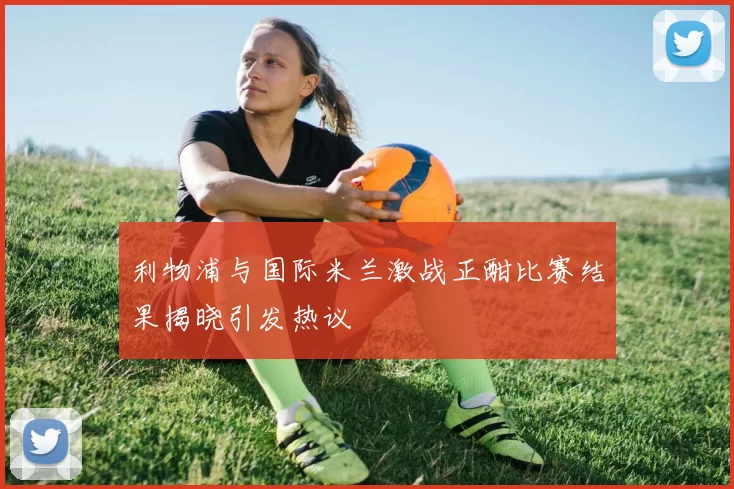 利物浦与国际米兰激战正酣比赛结果揭晓引发热议