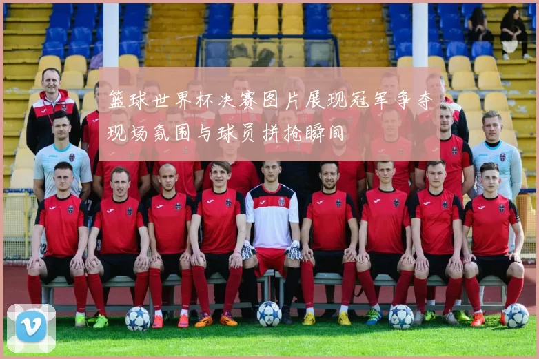 篮球世界杯决赛图片展现冠军争夺现场氛围与球员拼抢瞬间