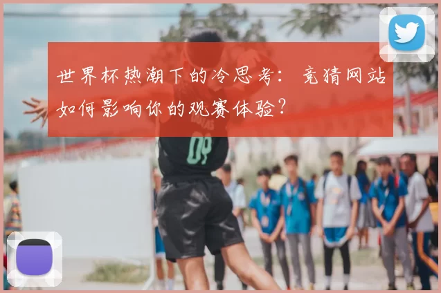 世界杯热潮下的冷思考：竞猜网站如何影响你的观赛体验？
