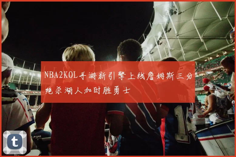 NBA2KOL手游新引擎上线詹姆斯三分绝杀湖人加时胜勇士