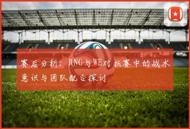 赛后分析：RNG与WE对抗赛中的战术意识与团队配合探讨