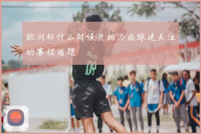 欧洲杯什么时候开始办成球迷关注的赛程话题