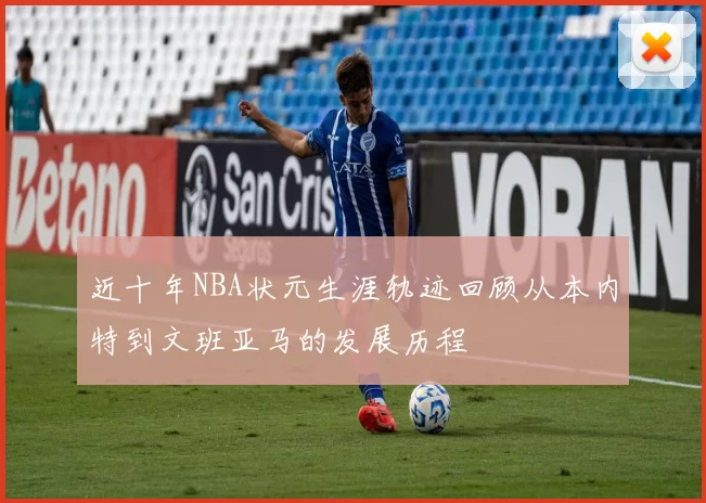 近十年NBA状元生涯轨迹回顾从本内特到文班亚马的发展历程