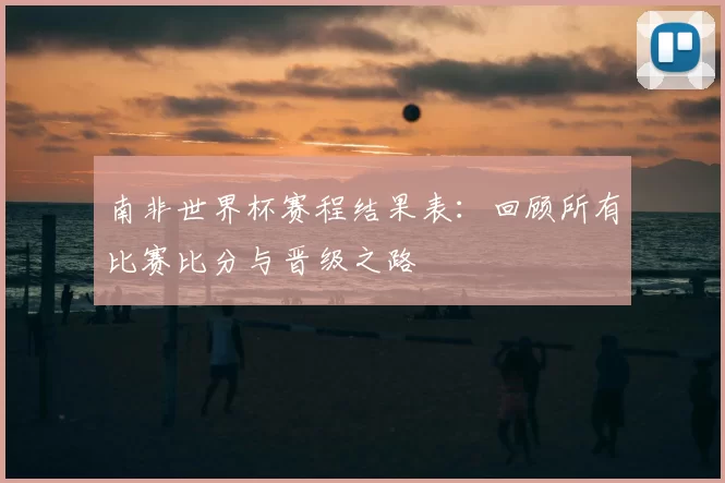 南非世界杯赛程结果表：回顾所有比赛比分与晋级之路