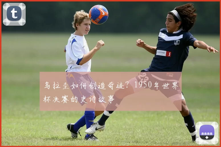 乌拉圭如何创造奇迹？1950年世界杯决赛的史诗故事