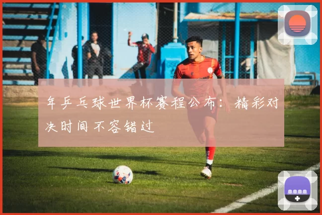 年乒乓球世界杯赛程公布：精彩对决时间不容错过