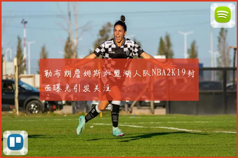 勒布朗詹姆斯加盟湖人队NBA2K19封面曝光引发关注