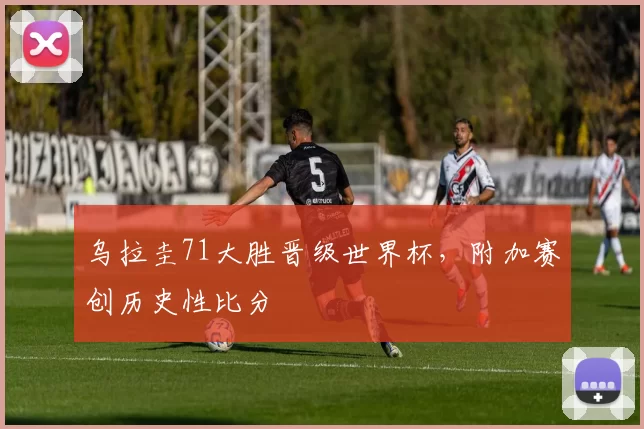 乌拉圭71大胜晋级世界杯,附加赛创历史性比分