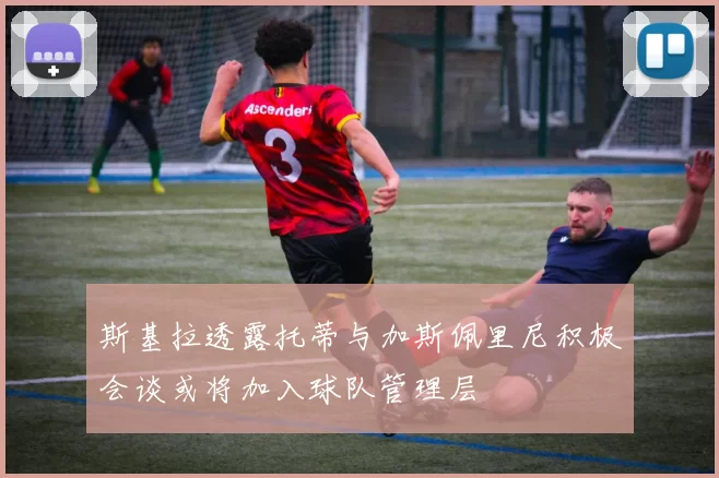 斯基拉透露托蒂与加斯佩里尼积极会谈或将加入球队管理层