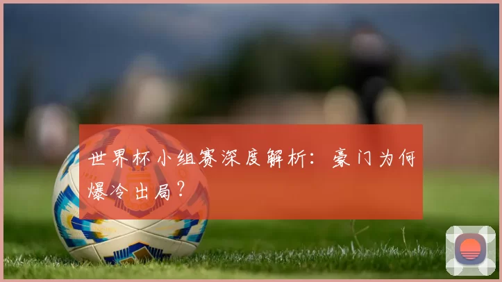 世界杯小组赛深度解析：豪门为何爆冷出局？