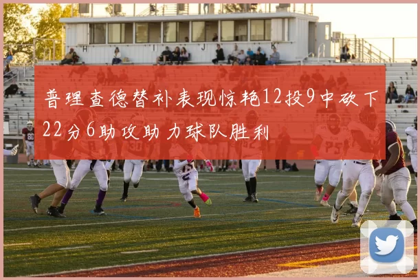 普理查德替补表现惊艳12投9中砍下22分6助攻助力球队胜利