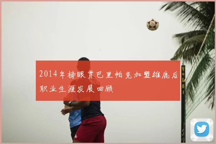 2014年榜眼贾巴里帕克加盟雄鹿后职业生涯发展回顾