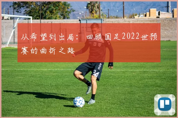 从希望到出局：回顾国足2022世预赛的曲折之路