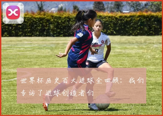 世界杯历史百大进球全回顾：我们专访了进球创造者们